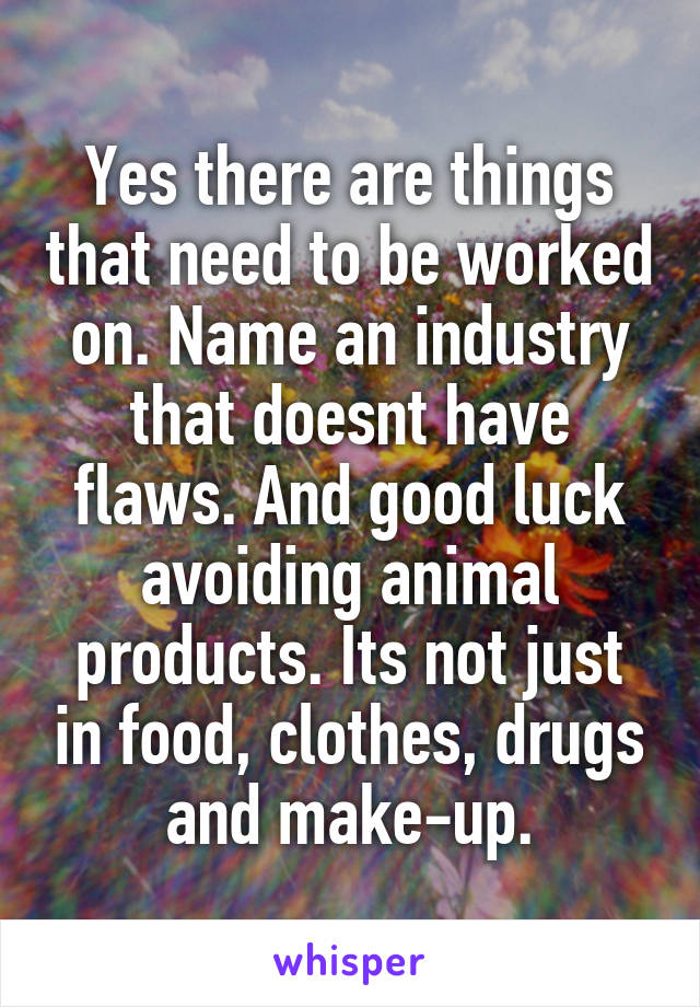 Yes there are things that need to be worked on. Name an industry that doesnt have flaws. And good luck avoiding animal products. Its not just in food, clothes, drugs and make-up.