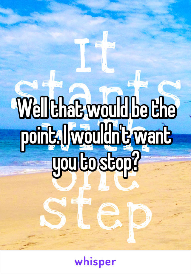 Well that would be the point. I wouldn't want you to stop?