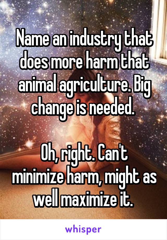 Name an industry that does more harm that animal agriculture. Big change is needed. 

Oh, right. Can't minimize harm, might as well maximize it. 