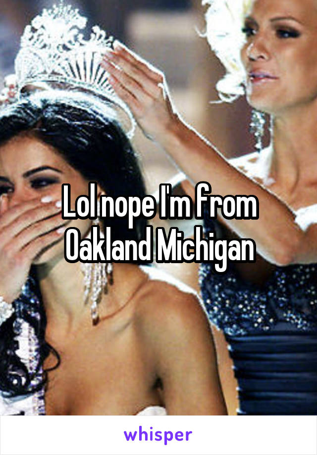 Lol nope I'm from Oakland Michigan