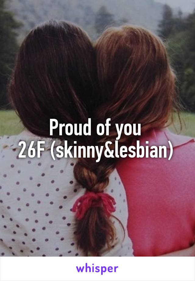 Proud of you 
26F (skinny&lesbian) 