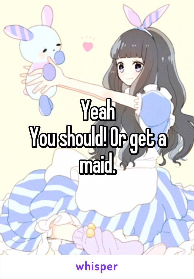 Yeah
You should! Or get a maid.