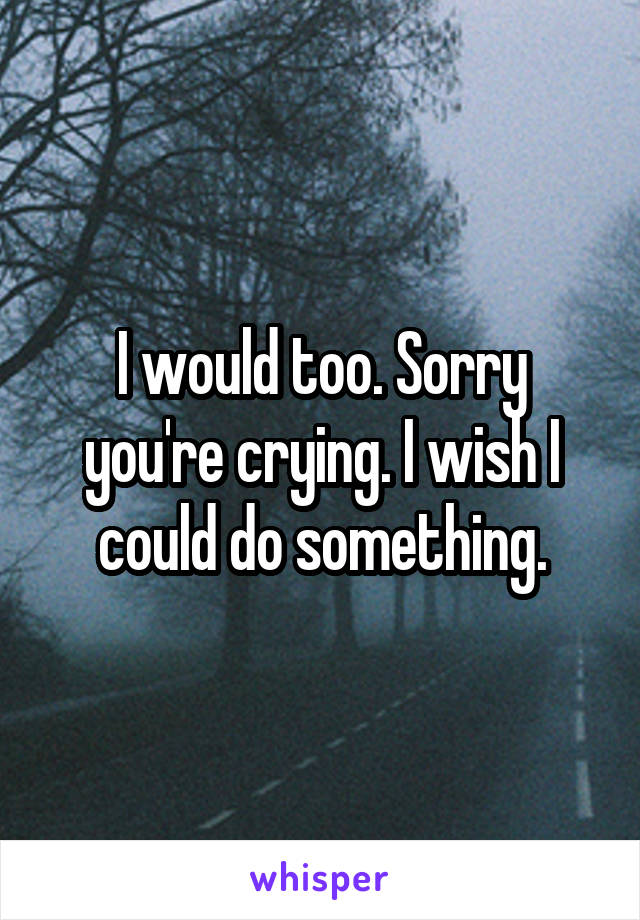 I would too. Sorry you're crying. I wish I could do something.