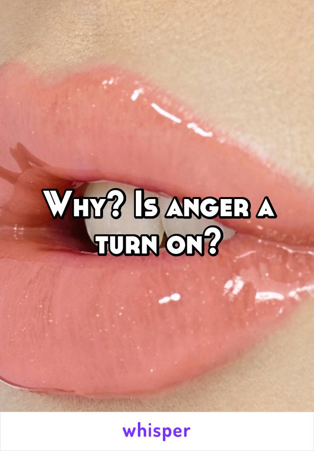 Why? Is anger a turn on?