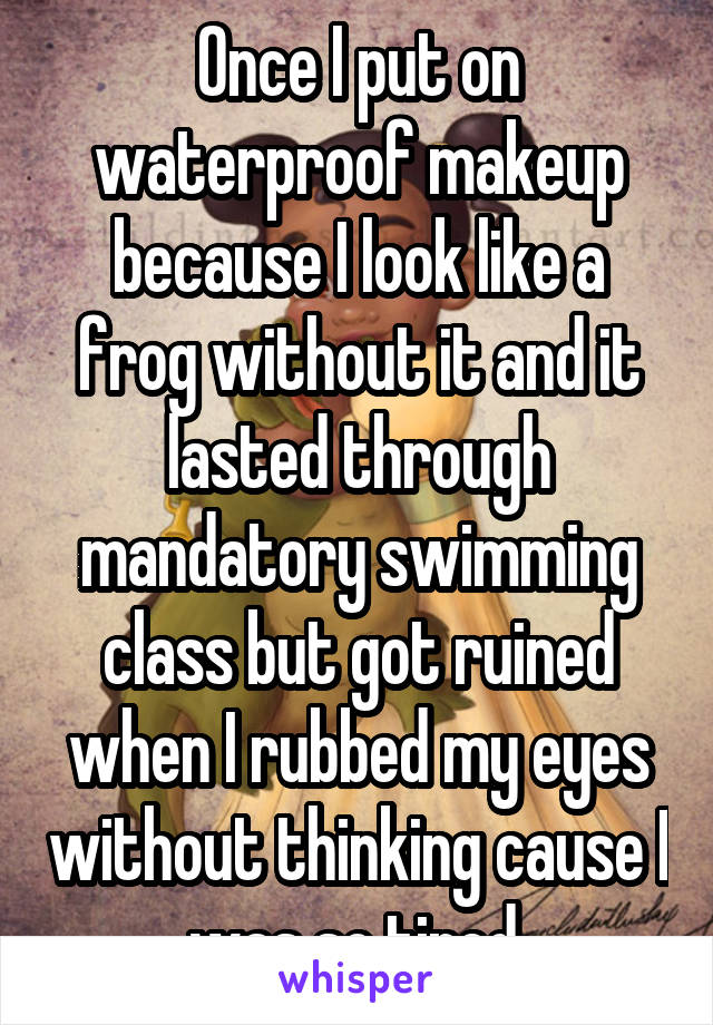 Once I put on waterproof makeup because I look like a frog without it and it lasted through mandatory swimming class but got ruined when I rubbed my eyes without thinking cause I was so tired.