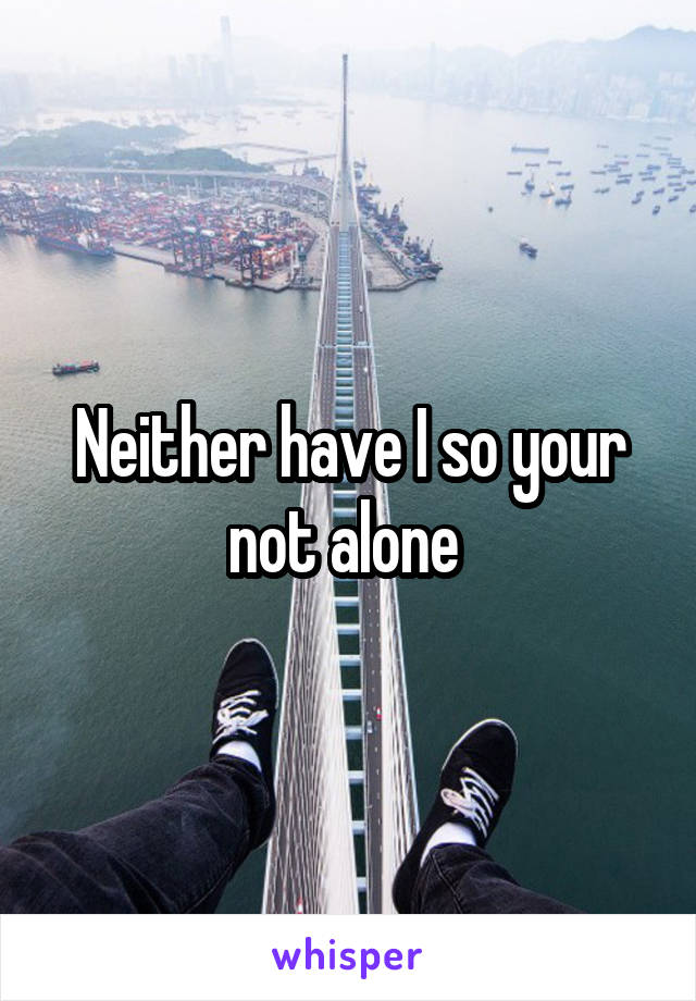 Neither have I so your not alone 