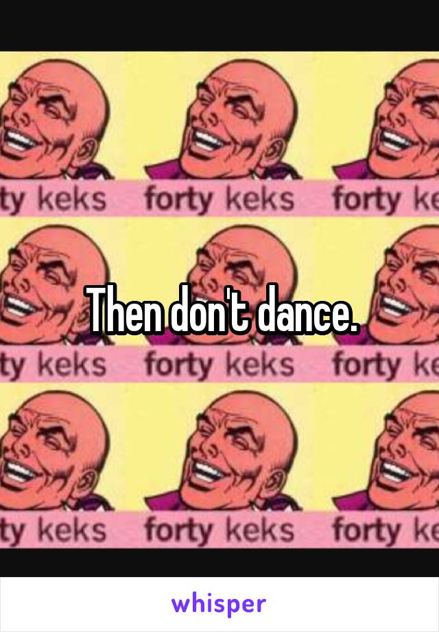 Then don't dance.