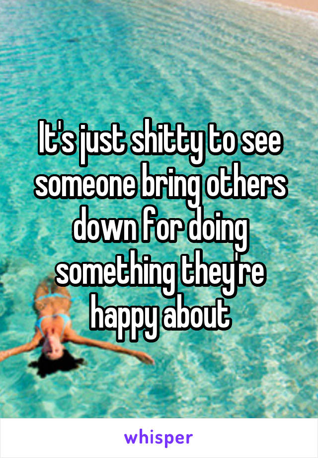 It's just shitty to see someone bring others down for doing something they're happy about