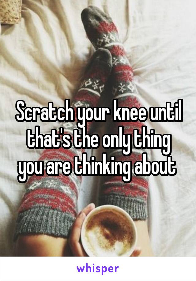 Scratch your knee until that's the only thing you are thinking about 