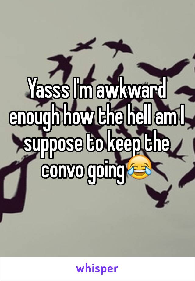 Yasss I'm awkward enough how the hell am I suppose to keep the convo going😂