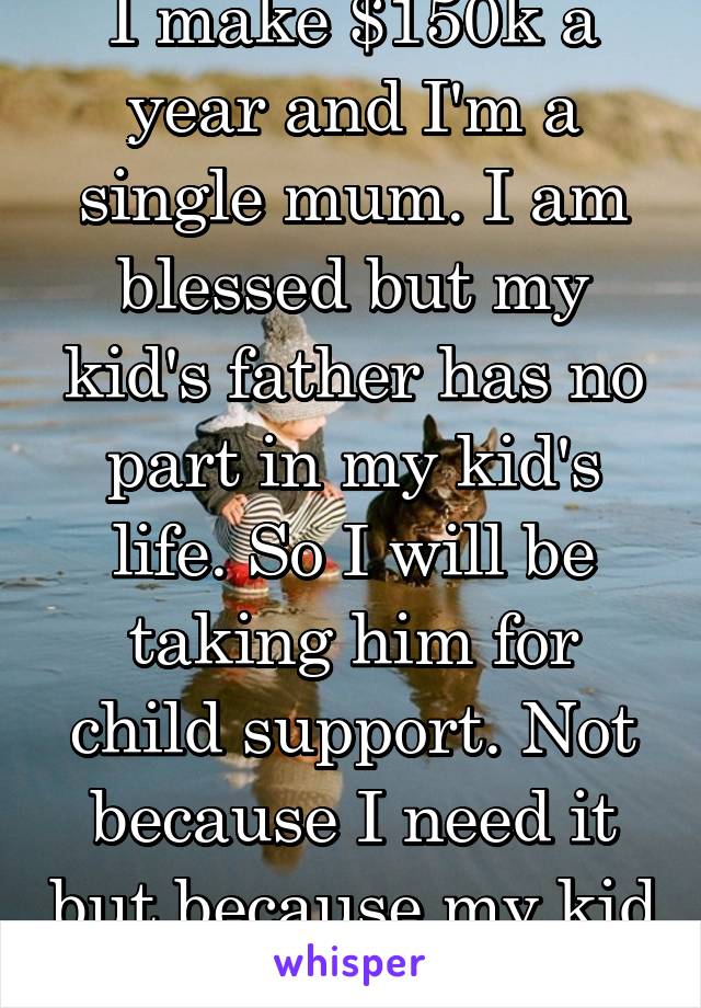 I make $150k a year and I'm a single mum. I am blessed but my kid's father has no part in my kid's life. So I will be taking him for child support. Not because I need it but because my kid deserves it