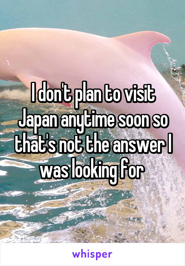 I don't plan to visit Japan anytime soon so that's not the answer I was looking for 