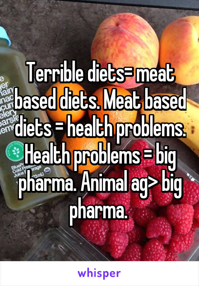 Terrible diets= meat based diets. Meat based diets = health problems. Health problems = big pharma. Animal ag> big pharma. 