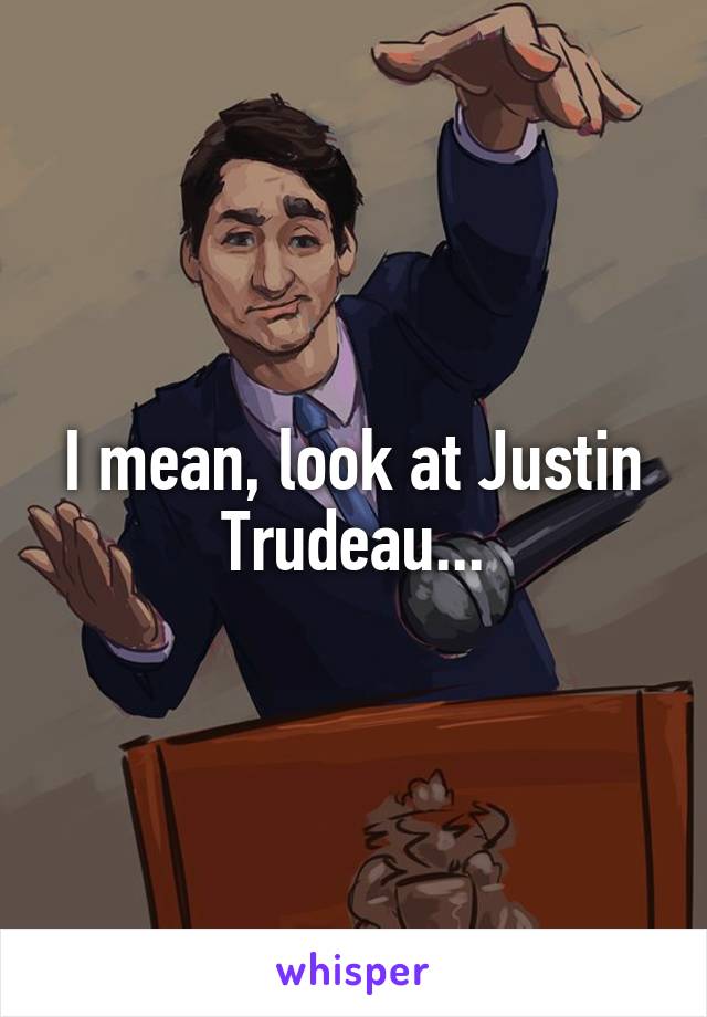 I mean, look at Justin Trudeau...