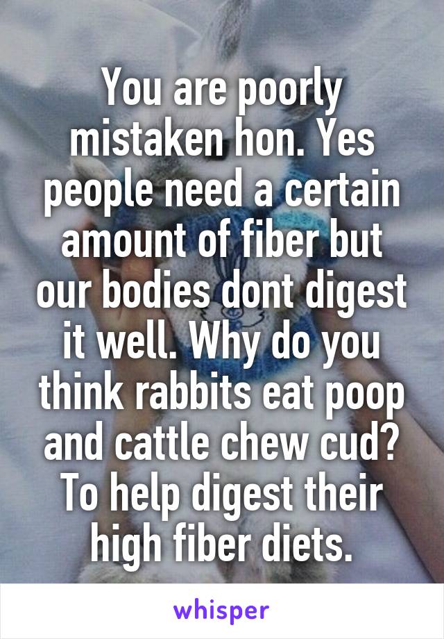 You are poorly mistaken hon. Yes people need a certain amount of fiber but our bodies dont digest it well. Why do you think rabbits eat poop and cattle chew cud? To help digest their high fiber diets.