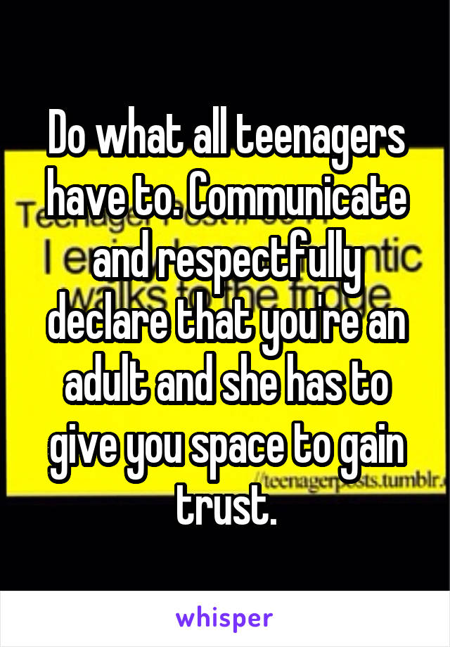 Do what all teenagers have to. Communicate and respectfully declare that you're an adult and she has to give you space to gain trust.