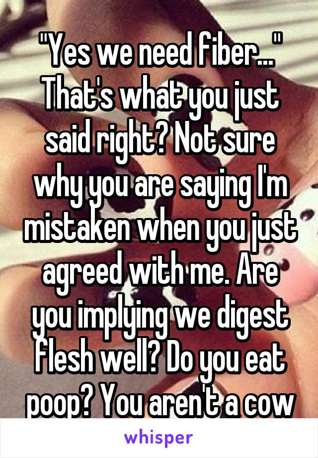 "Yes we need fiber..." That's what you just said right? Not sure why you are saying I'm mistaken when you just agreed with me. Are you implying we digest flesh well? Do you eat poop? You aren't a cow