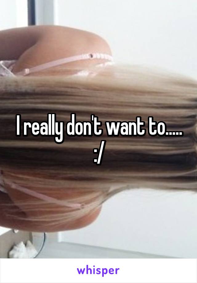 I really don't want to..... :/