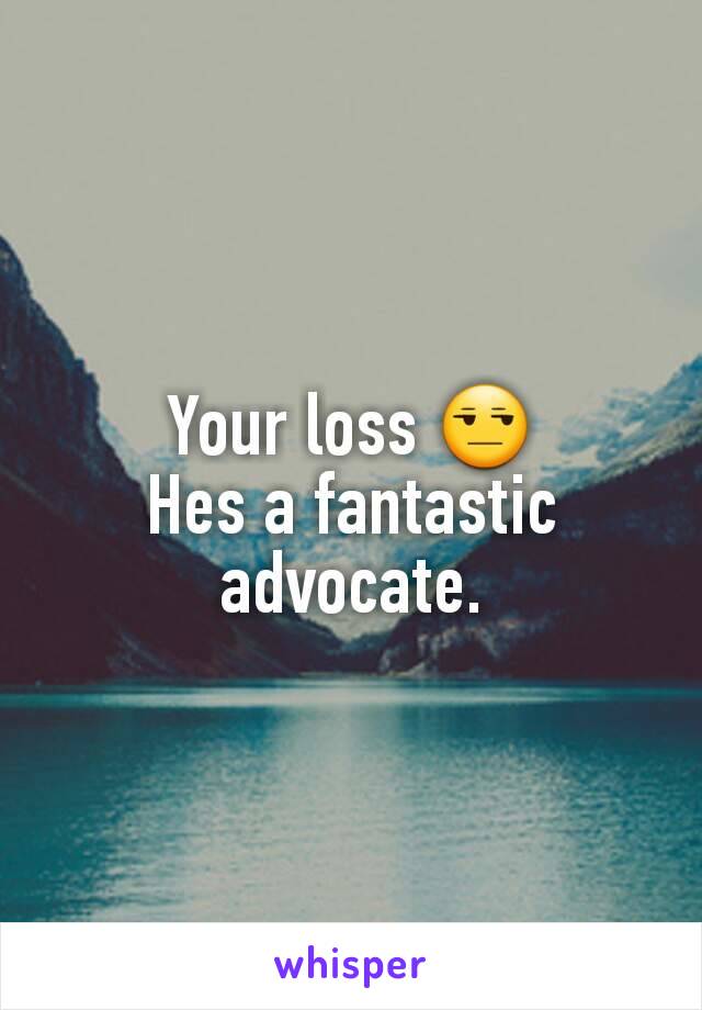 Your loss 😒
Hes a fantastic advocate.