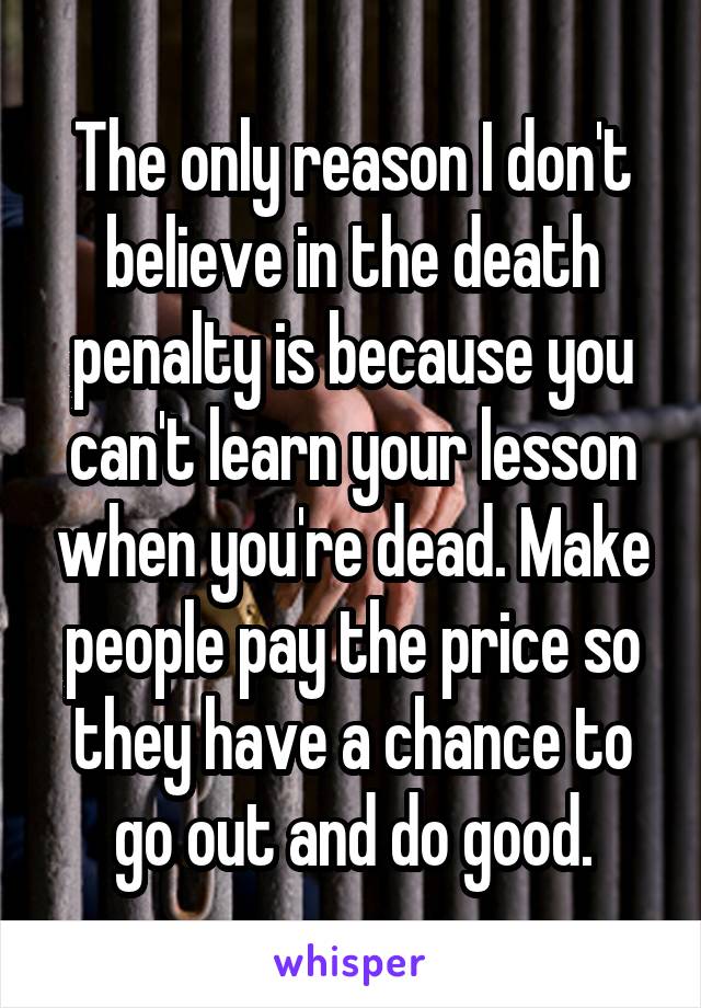 The only reason I don't believe in the death penalty is because you can't learn your lesson when you're dead. Make people pay the price so they have a chance to go out and do good.