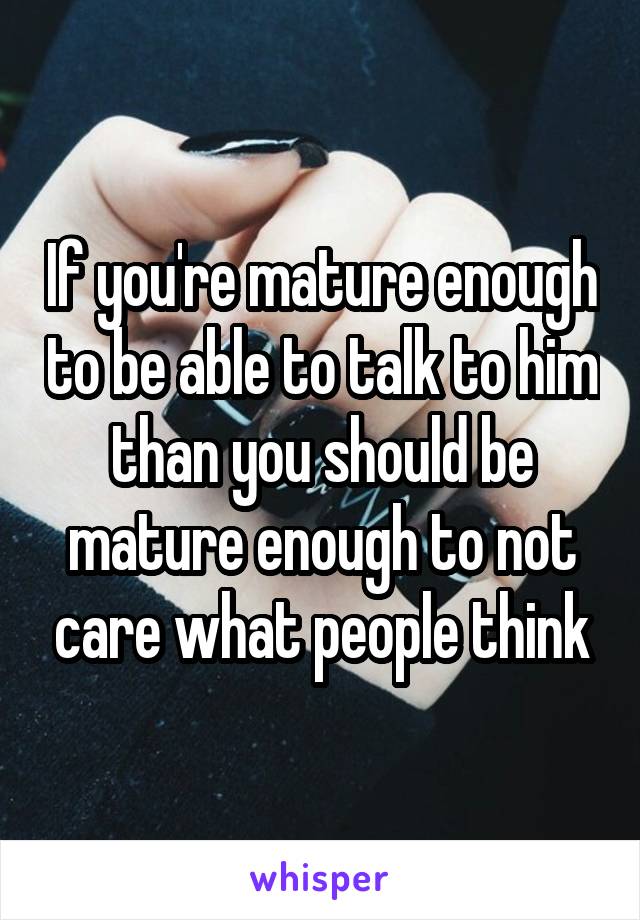 If you're mature enough to be able to talk to him than you should be mature enough to not care what people think