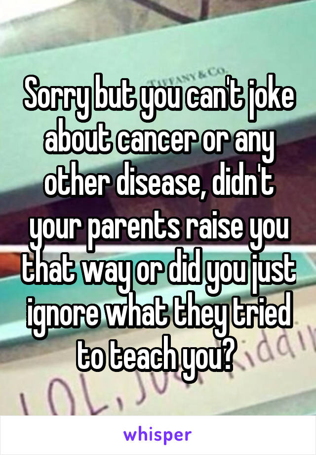 Sorry but you can't joke about cancer or any other disease, didn't your parents raise you that way or did you just ignore what they tried to teach you? 