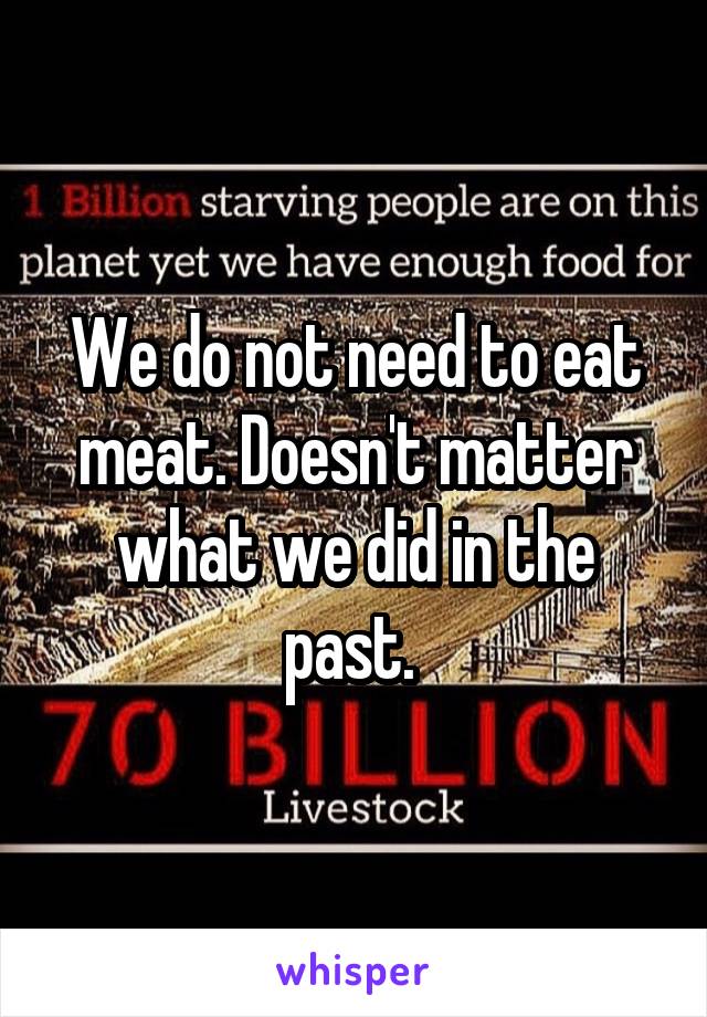 We do not need to eat meat. Doesn't matter what we did in the past. 