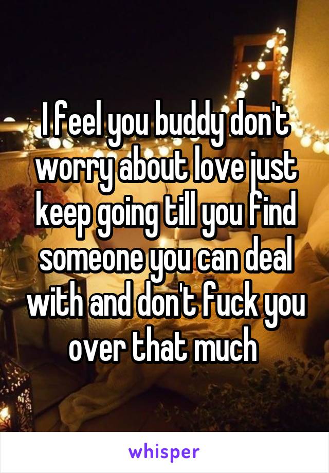 I feel you buddy don't worry about love just keep going till you find someone you can deal with and don't fuck you over that much 
