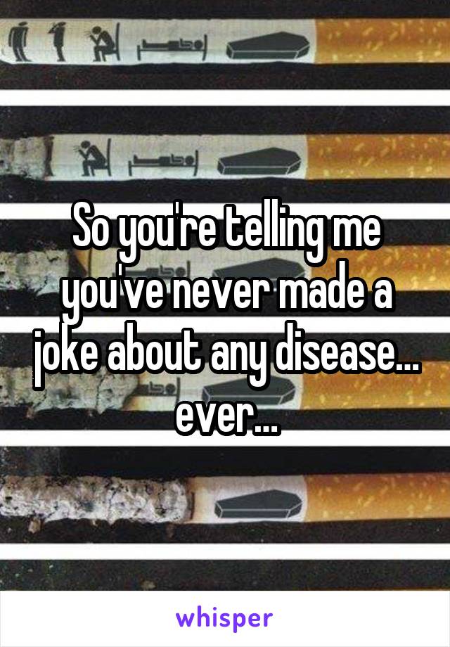 So you're telling me you've never made a joke about any disease… ever…