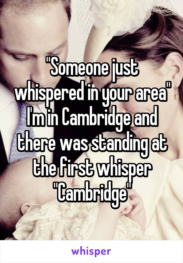 "Someone just whispered in your area"
I'm in Cambridge and there was standing at the first whisper
"Cambridge"