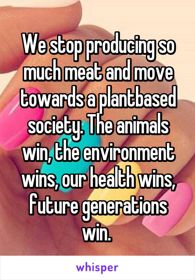 We stop producing so much meat and move towards a plantbased society. The animals win, the environment wins, our health wins, future generations win. 