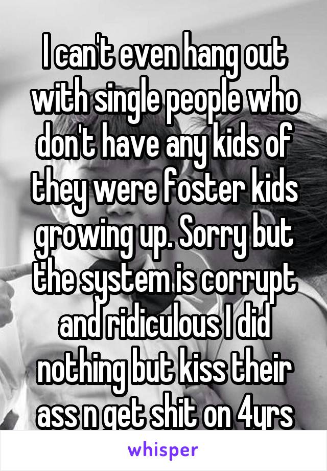 I can't even hang out with single people who don't have any kids of they were foster kids growing up. Sorry but the system is corrupt and ridiculous I did nothing but kiss their ass n get shit on 4yrs