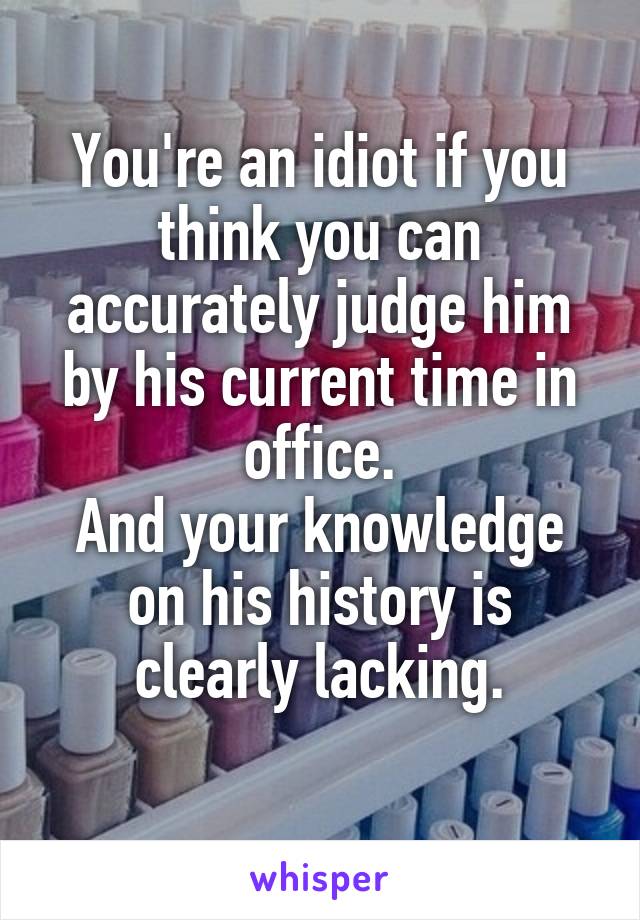 You're an idiot if you think you can accurately judge him by his current time in office.
And your knowledge on his history is clearly lacking.
