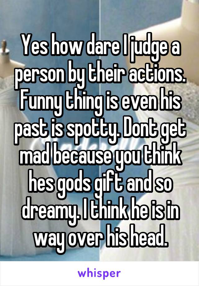 Yes how dare I judge a person by their actions. Funny thing is even his past is spotty. Dont get mad because you think hes gods gift and so dreamy. I think he is in way over his head.