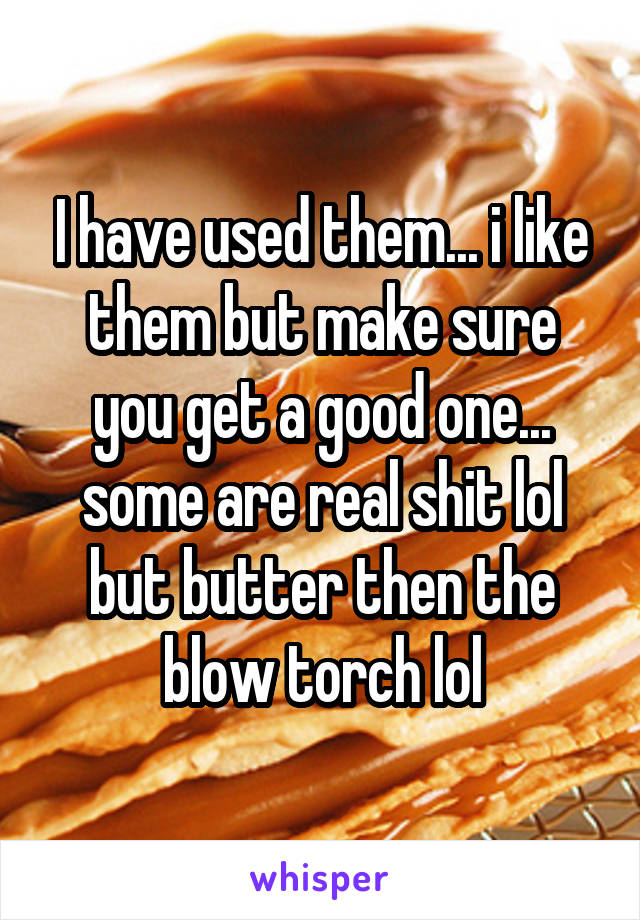 I have used them... i like them but make sure you get a good one... some are real shit lol but butter then the blow torch lol