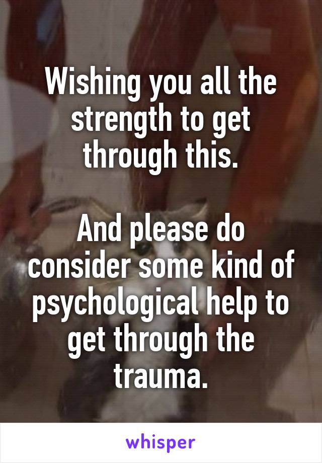 Wishing you all the strength to get through this.

And please do consider some kind of psychological help to get through the trauma.