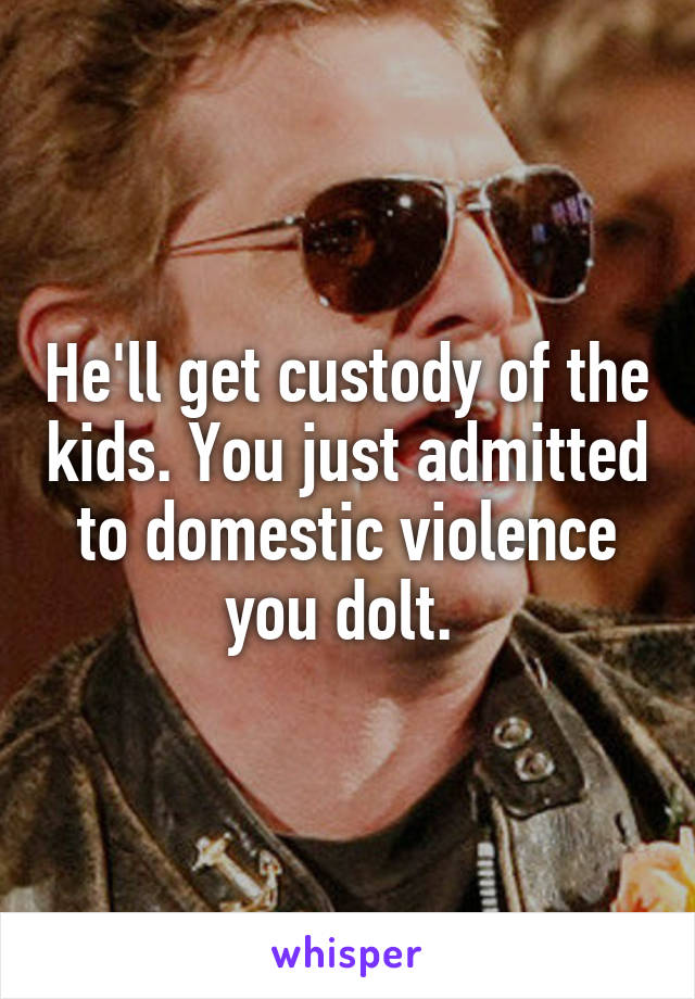 He'll get custody of the kids. You just admitted to domestic violence you dolt. 