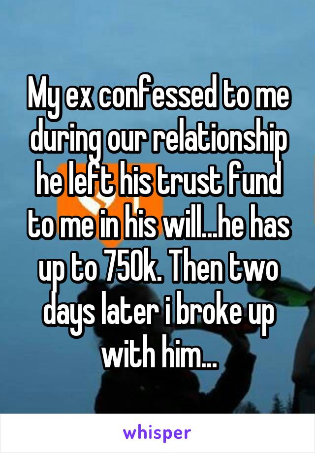 My ex confessed to me during our relationship he left his trust fund to me in his will...he has up to 750k. Then two days later i broke up with him...