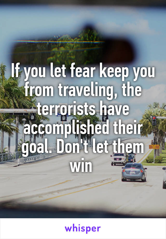 If you let fear keep you from traveling, the terrorists have accomplished their goal. Don't let them win 