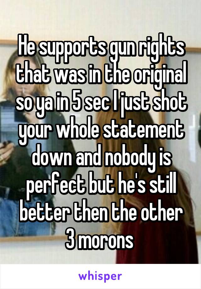 He supports gun rights that was in the original so ya in 5 sec I just shot your whole statement down and nobody is perfect but he's still better then the other 3 morons 