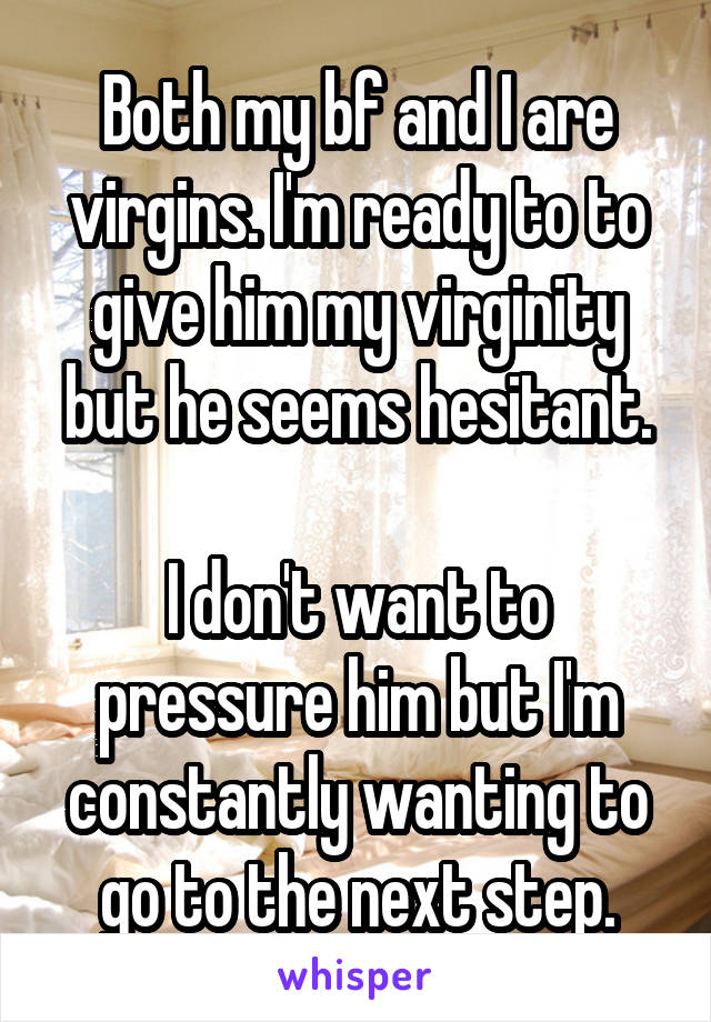 Both my bf and I are virgins. I'm ready to to give him my virginity but he seems hesitant.

I don't want to pressure him but I'm constantly wanting to go to the next step.