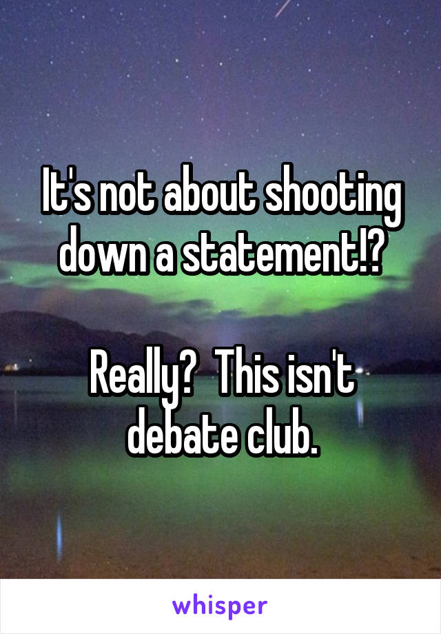 It's not about shooting down a statement!?

Really?  This isn't debate club.