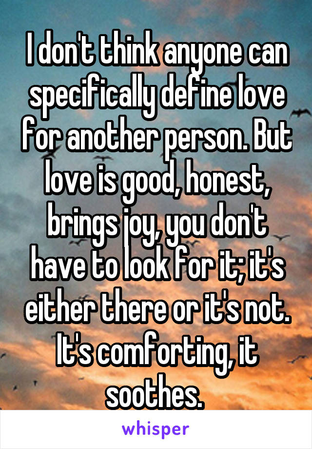 I don't think anyone can specifically define love for another person. But love is good, honest, brings joy, you don't have to look for it; it's either there or it's not. It's comforting, it soothes. 