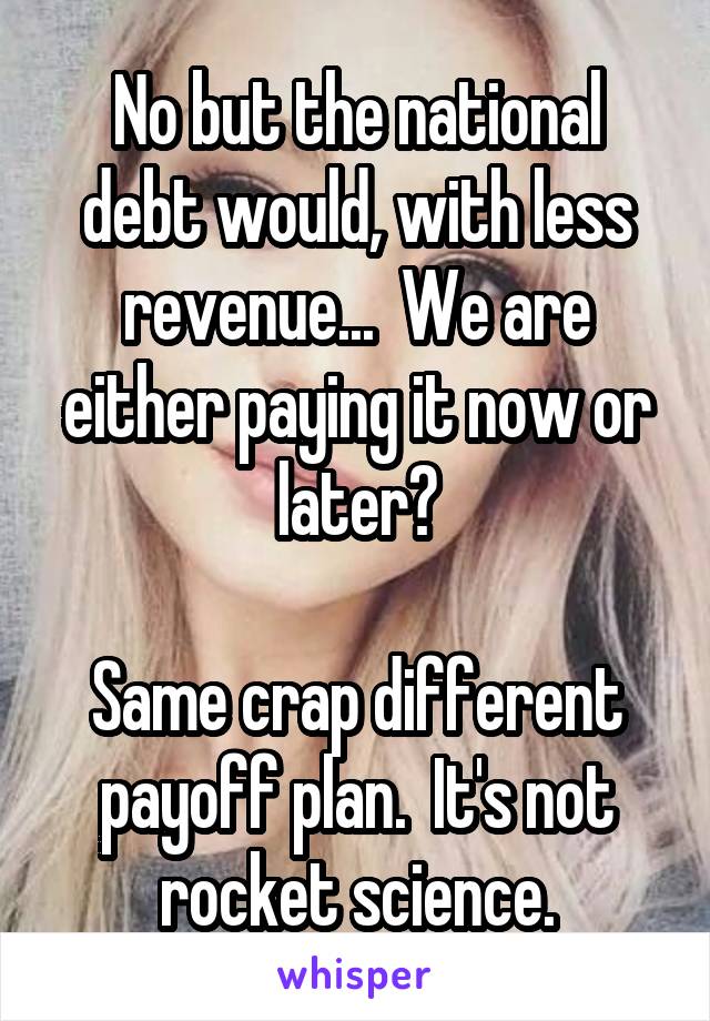 No but the national debt would, with less revenue...  We are either paying it now or later?

Same crap different payoff plan.  It's not rocket science.