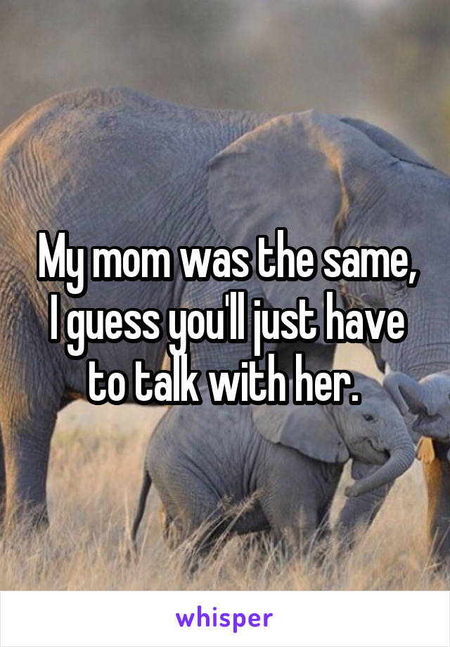 My mom was the same, I guess you'll just have to talk with her. 