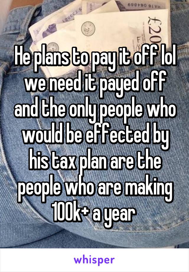 He plans to pay it off lol we need it payed off and the only people who would be effected by his tax plan are the people who are making 100k+ a year 