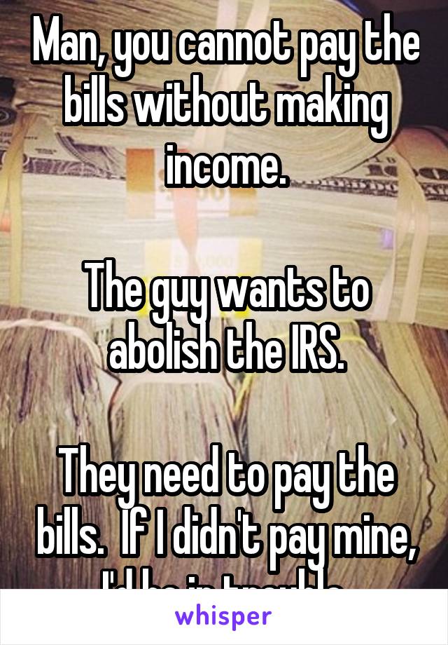 Man, you cannot pay the bills without making income.

The guy wants to abolish the IRS.

They need to pay the bills.  If I didn't pay mine, I'd be in trouble.