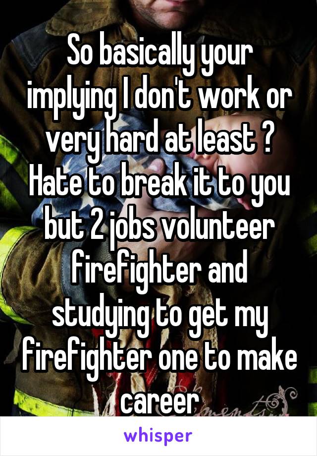 So basically your implying I don't work or very hard at least ? Hate to break it to you but 2 jobs volunteer firefighter and studying to get my firefighter one to make career