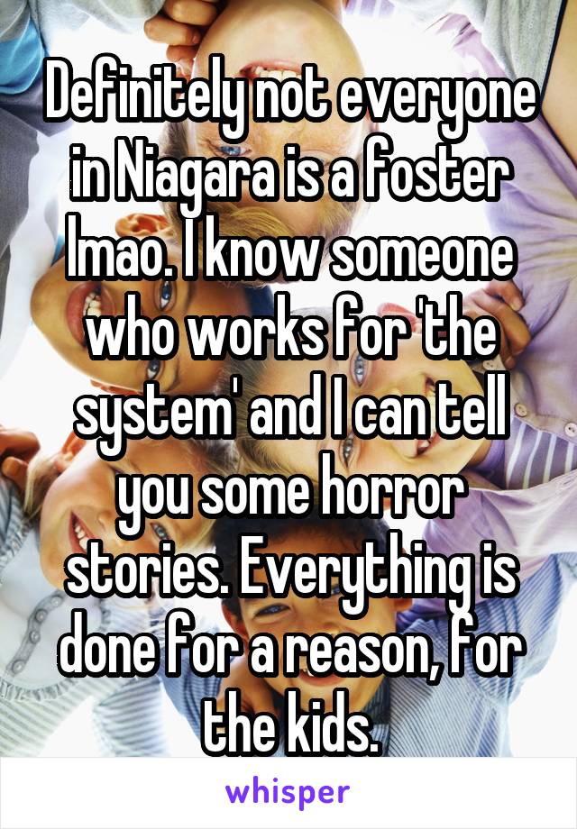Definitely not everyone in Niagara is a foster lmao. I know someone who works for 'the system' and I can tell you some horror stories. Everything is done for a reason, for the kids.