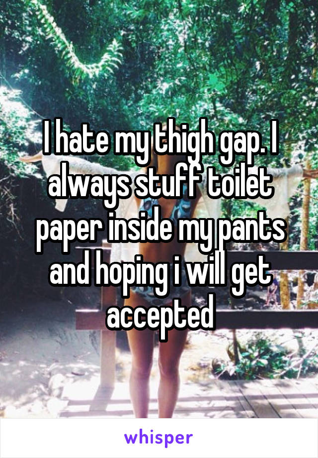 I hate my thigh gap. I always stuff toilet paper inside my pants and hoping i will get accepted